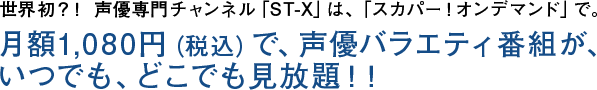 世界初？！ 声優専門チャンネル「ST-X」は、「スカパー！オンデマンド」で。月額1,080円（税込）で、声優バラエティ番組が、いつでも、どこでも見放題！！