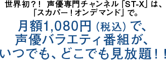 世界初？！ 声優専門チャンネル「ST-X」は、「スカパー！オンデマンド」で。月額1,080円（税込）で、声優バラエティ番組が、いつでも、どこでも見放題！！