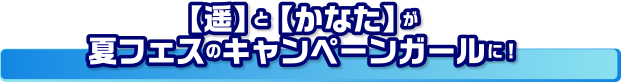 【遥】と【かなた】が夏フェスのキャンペーンガールに！