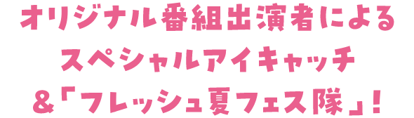 オリジナル番組出演者によるスペシャルコメント＆「フレッシュ夏フェス隊」！