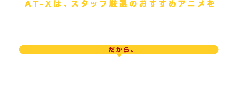 AT-Xは、スタッフ厳選のおすすめををを24時間365日放送中！ だから、見たいアニメが、きっと見つかります！