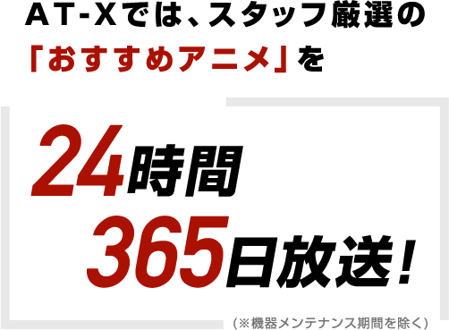 AT-Xでは、スタッフ厳選の「おすすめアニメ」を24時間365日放送! (※機器メンテナンス期間を除く)