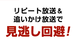 リピート放送＆追いかけ放送で見逃し回避！