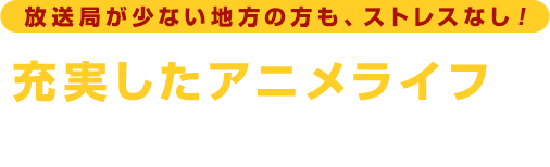 放送局が少ない地方の方も、ストレスなし！ 充実したアニメライフを堪能できます！