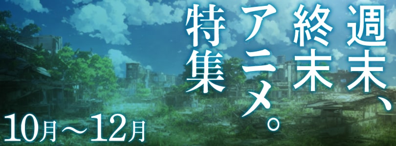 【10～12月特集】週末、終末アニメ。特集