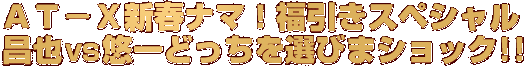 ＡＴ－Ｘ新春ナマ！福引きスペシャル 昌也ＶＳ悠一どっちを選びまショック!!