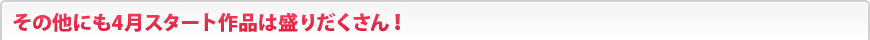 その他にも4月スタート作品は盛りだくさん！