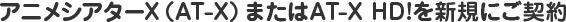 アニメシアターX（AT-X）またはAT-X HD!を新規にご契約