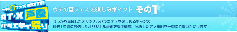 ウチの夏フェス お楽しみポイント その1　うっかり見逃したオリジナルバラエティを楽しめるチャンス！過去1年間に放送したオリジナル番組を集中編成！見逃したアノ番組を一挙にご覧いただけます！