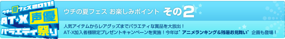 ウチの夏フェス お楽しみポイント その2　人気アイテムからレアグッズまでバラエティな賞品を大放出！AT-X加入者様限定プレゼントキャンペーンを実施！今年は”アニメランキング＆残暑お見舞い”企画も登場！