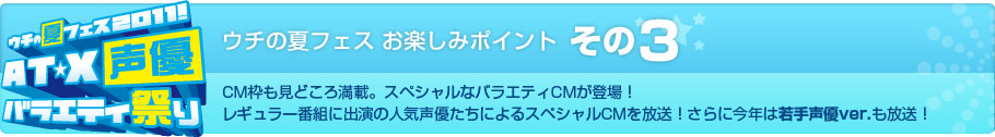 ウチの夏フェス お楽しみポイント その3　CM枠も見どころ満載。スペシャルなバラエティCMが登場！レギュラー番組に出演の人気声優たちによるスペシャルCMを放送！さらに今年は若手声優ver.も放送！