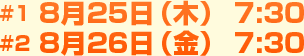 #1 8月25日（木） 7:30 #2 8月26日（金） 7:30