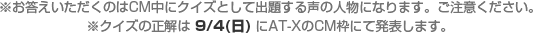 ※お答えいただくのはCM中にクイズとして出題する声の人物になります。ご注意ください。※クイズの正解は 9/4(日) にAT-XのCM枠にて発表します。