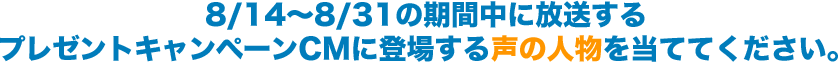 8/14～8/31の期間中に放送するプレゼントキャンペーンCMに登場する声の人物を当ててください。