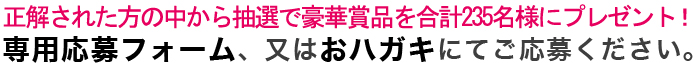 正解された方の中から抽選で豪華賞品を合計235名様にプレゼント！専用応募フォーム、又はおハガキにてご応募ください。