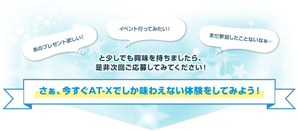 あのプレゼント欲しい！イベント行ってみたい！まだ参加したことないなぁ…と少しでも興味を持ちましたら、是非次回ご応募してみてください！さぁ、今すぐAT-Xでしか味わえない体験をしてみよう！