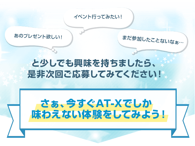 あのプレゼント欲しい！イベント行ってみたい！まだ参加したことないなぁ…と少しでも興味を持ちましたら、是非次回ご応募してみてください！さぁ、今すぐAT-Xでしか味わえない体験をしてみよう！