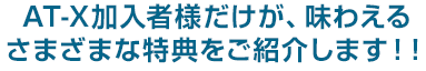 AT-X加入者様だけが、味わえるさまざまな特典をご紹介します！！