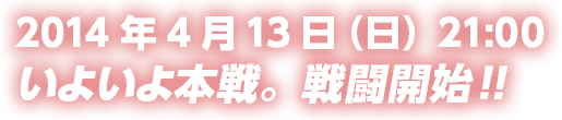 2014年4月13日（日）21:00いよいよ本戦。戦闘開始!!